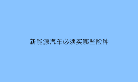 新能源汽车必须买哪些险种(新能源车都需要买什么保险)