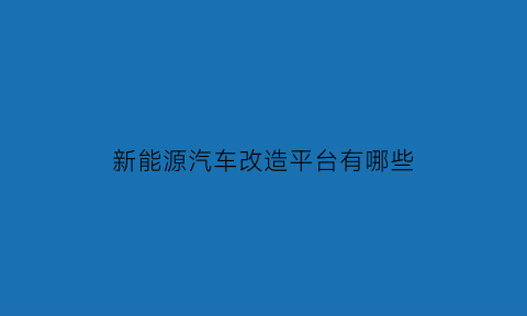 新能源汽车改造平台有哪些(新能源改装)