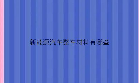 新能源汽车整车材料有哪些(新能源汽车整车材料有哪些种类)