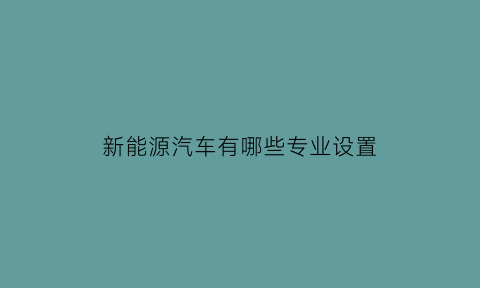 新能源汽车有哪些专业设置(新能源汽车都有哪些专业)