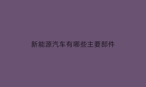 新能源汽车有哪些主要部件(新能源汽车由哪些组成分几部分有哪些部件)