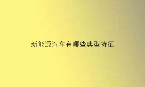 新能源汽车有哪些典型特征(新能源汽车有哪些典型特征和优势)