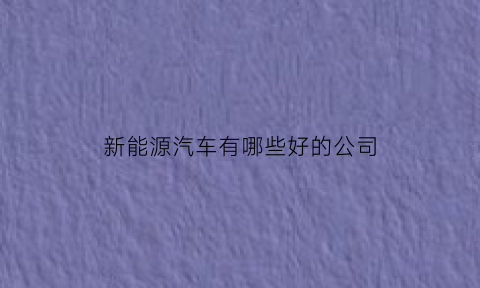 新能源汽车有哪些好的公司(新能源汽车有哪些优秀的公司)