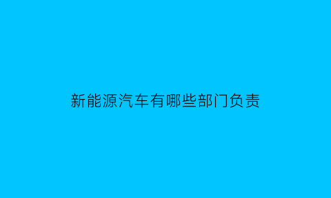 新能源汽车有哪些部门负责