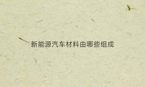 新能源汽车材料由哪些组成(新能源汽车制造的材料)