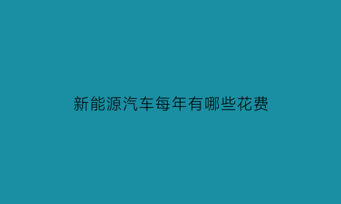 新能源汽车每年有哪些花费(新能源汽车一年能省多少油钱)