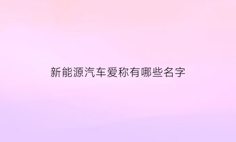 新能源汽车爱称有哪些名字(新能源汽车爱称有哪些名字呢)