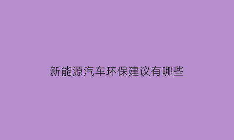 新能源汽车环保建议有哪些(新能源汽车对环境保护调查报告)