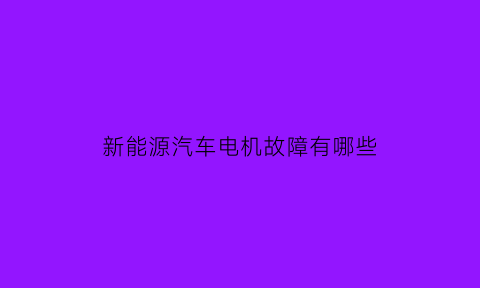 新能源汽车电机故障有哪些(新能源电动车出现电机故障是什么问题)