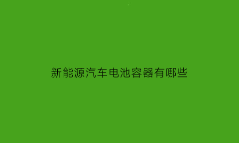 新能源汽车电池容器有哪些(新能源汽车使用的电池种类有哪些)