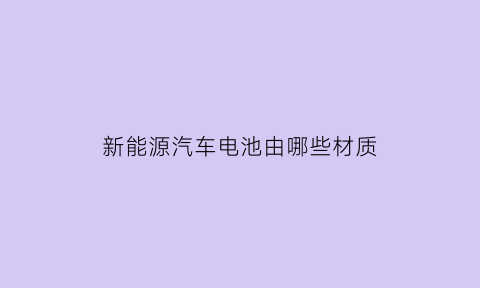 新能源汽车电池由哪些材质(新能源汽车的电池是什么材料和原理)