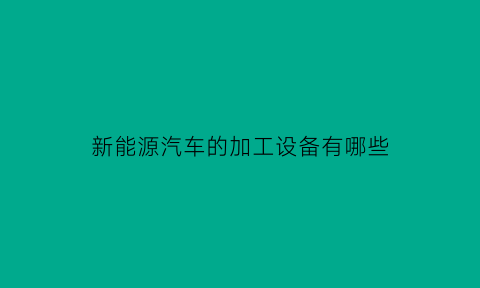 新能源汽车的加工设备有哪些(新能源汽车制造工艺流程)