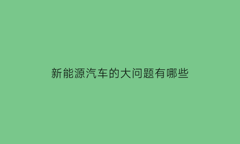 新能源汽车的大问题有哪些(新能源汽车的问题及解决方法)