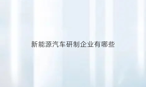 新能源汽车研制企业有哪些(新能源汽车研制企业有哪些)