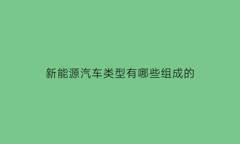 新能源汽车类型有哪些组成的(新能源汽车有几大类型试比较各类型的特点)