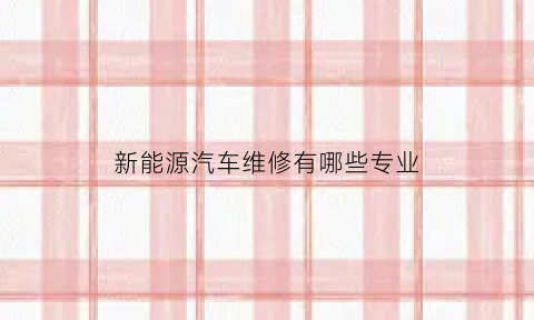 新能源汽车维修有哪些专业(新能源汽车维修专业学什么)