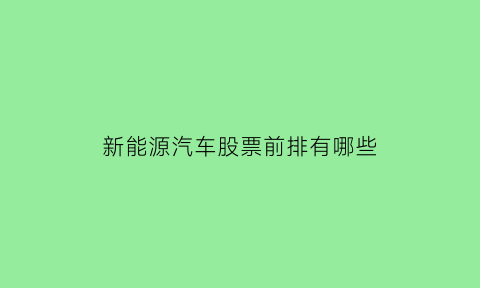 新能源汽车股票前排有哪些(新能源汽车股票哪只好)