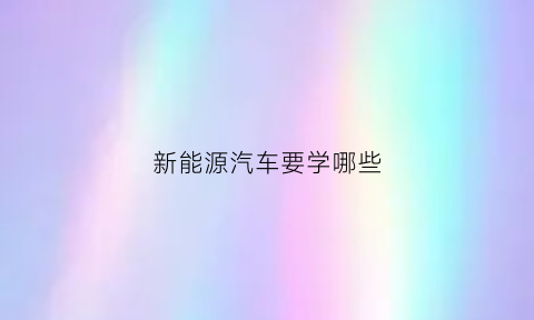 新能源汽车要学哪些