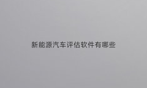 新能源汽车评估软件有哪些(新能源汽车评估软件有哪些好用)