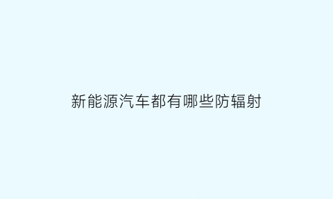 新能源汽车都有哪些防辐射(新能源汽车都有哪些防辐射系统)