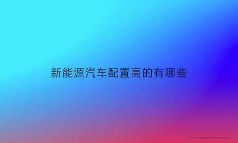 新能源汽车配置高的有哪些(新能源汽车配置高的有哪些型号)