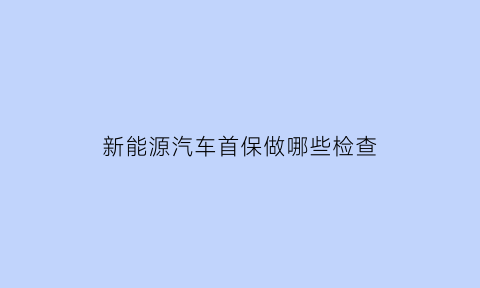 新能源汽车首保做哪些检查