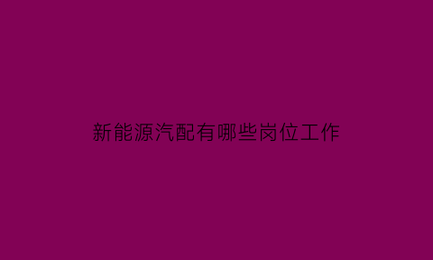 新能源汽配有哪些岗位工作(新能源汽车配件厂怎么样)