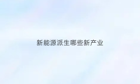 新能源派生哪些新产业(新能源产业细分)