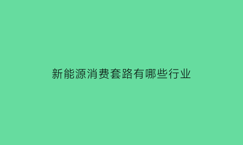 新能源消费套路有哪些行业(新能源汽车消费行为分析)