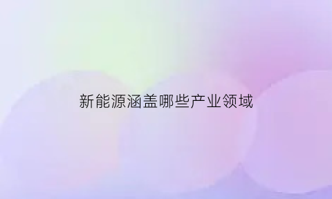 新能源涵盖哪些产业领域(新能源有关的产业)