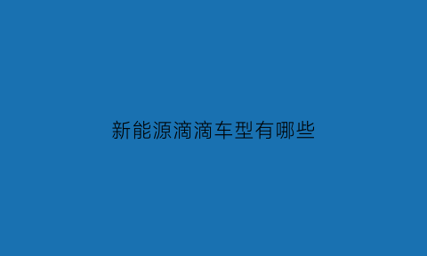 新能源滴滴车型有哪些(新能源汽车滴滴平台)