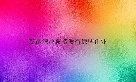 新能源热泵资质有哪些企业(新能源热泵公司)