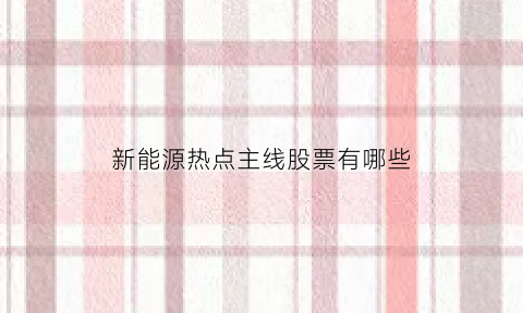 新能源热点主线股票有哪些(新能源热点新闻)