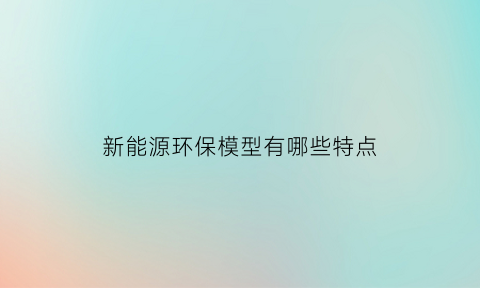 新能源环保模型有哪些特点(新能源环保模型有哪些特点和用途)