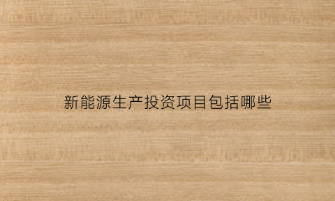 新能源生产投资项目包括哪些(新能源生产投资项目包括哪些项目)