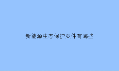 新能源生态保护案件有哪些