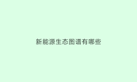 新能源生态图谱有哪些(新能源动态)