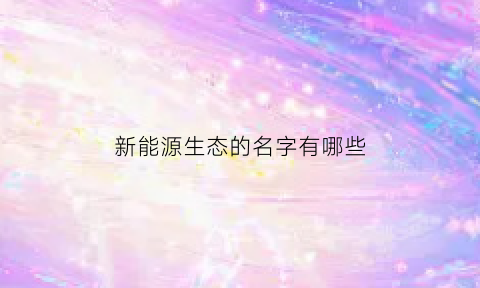 新能源生态的名字有哪些(新能源生态系统)