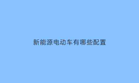 新能源电动车有哪些配置(新能源车都有什么类型)