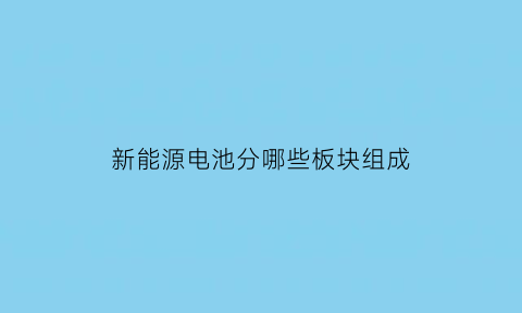 新能源电池分哪些板块组成(新能源电池的主要分类)