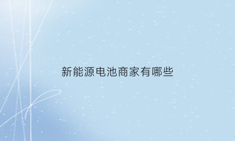 新能源电池商家有哪些(新能源电池供货商)