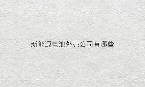 新能源电池外壳公司有哪些(新能源电池外壳生产)