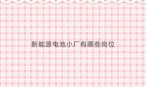 新能源电池小厂有哪些岗位(新能源电池厂里面主要做什么)