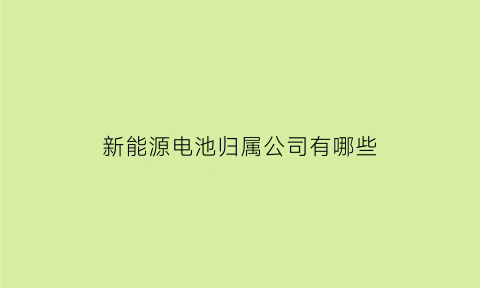 新能源电池归属公司有哪些(新能源电池归属公司有哪些公司)