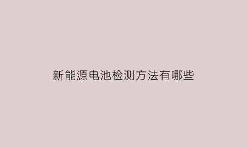 新能源电池检测方法有哪些(新能源汽车电池检测机构)