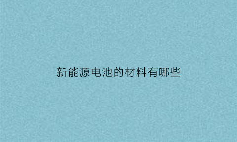 新能源电池的材料有哪些(新能源电池的材料有哪些种类)