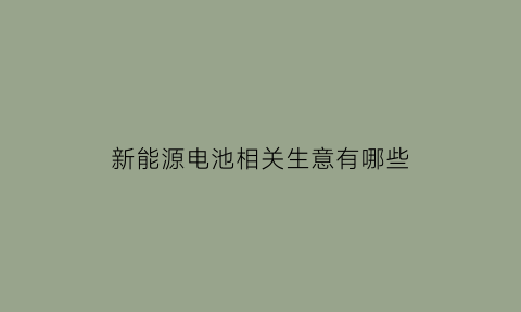 新能源电池相关生意有哪些(新能源电池相关生意有哪些行业)