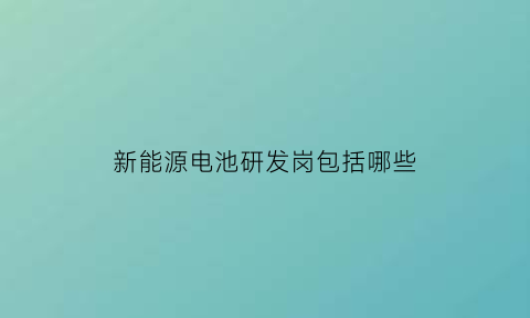 新能源电池研发岗包括哪些(新能源电池研发岗包括哪些岗位)