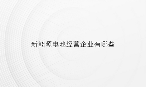 新能源电池经营企业有哪些(新能源电池经营企业有哪些企业)