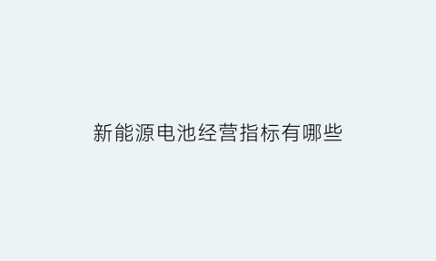 新能源电池经营指标有哪些(新能源电池经营指标有哪些内容)